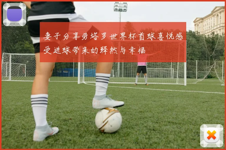 妻子分享劳塔罗世界杯首球喜悦感受进球带来的释然与幸福