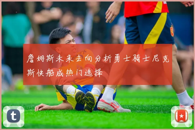 詹姆斯未来去向分析勇士骑士尼克斯快船成热门选择