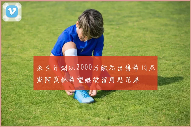 米兰计划以2000万欧元出售希门尼斯阿莫林希望继续留用恩昆库