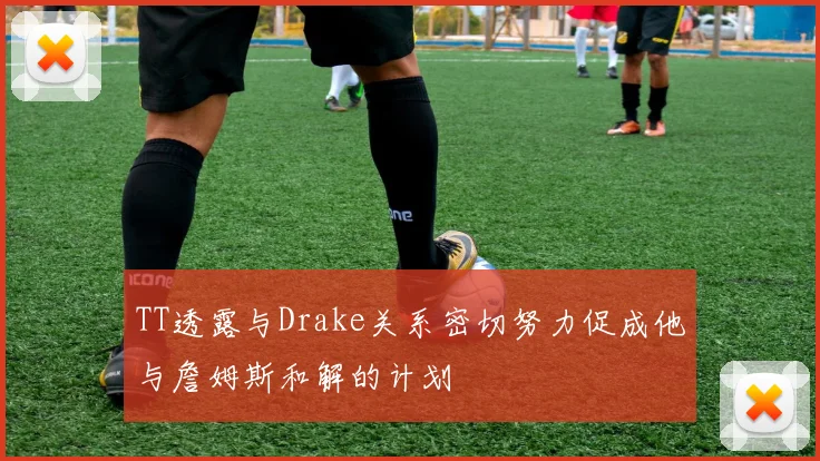 TT透露与Drake关系密切努力促成他与詹姆斯和解的计划