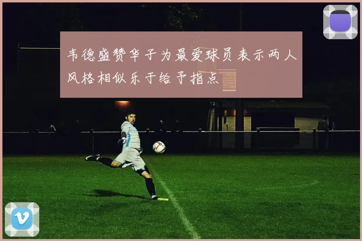韦德盛赞华子为最爱球员表示两人风格相似乐于给予指点