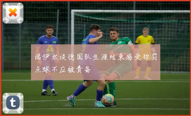诺伊尔谈德国队生涯结束感受称罚点球不应被责备