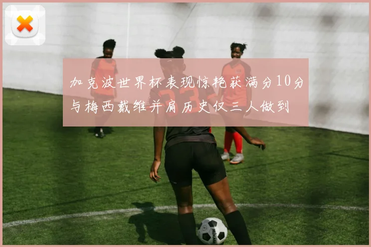 加克波世界杯表现惊艳获满分10分与梅西戴维并肩历史仅三人做到