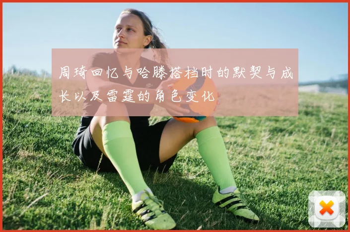周琦回忆与哈滕搭档时的默契与成长以及雷霆的角色变化