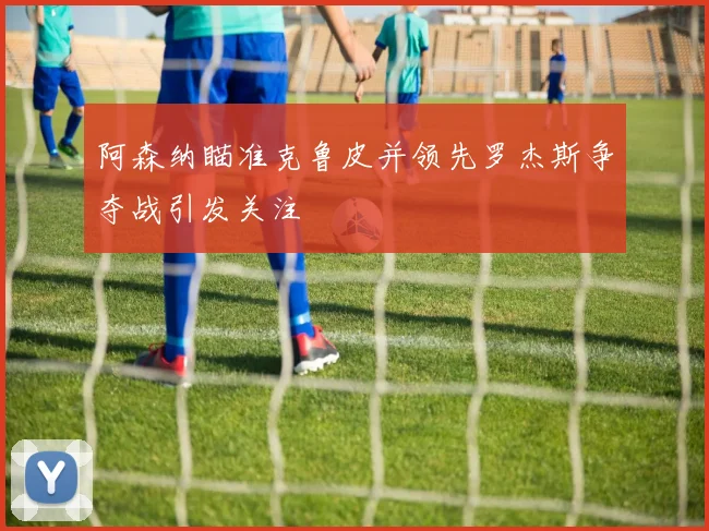 阿森纳瞄准克鲁皮并领先罗杰斯争夺战引发关注