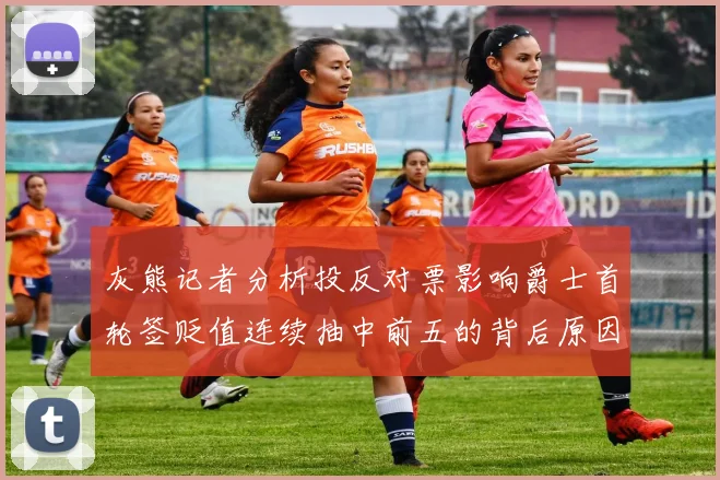 灰熊记者分析投反对票影响爵士首轮签贬值连续抽中前五的背后原因