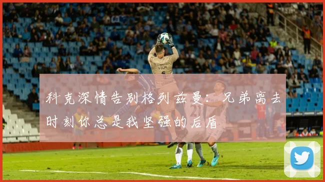 科克深情告别格列兹曼：兄弟离去时刻你总是我坚强的后盾
