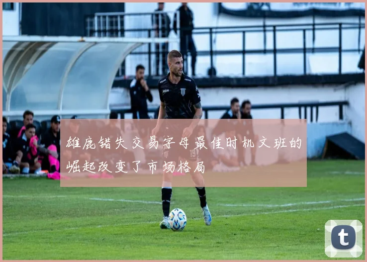 雄鹿错失交易字母最佳时机文班的崛起改变了市场格局